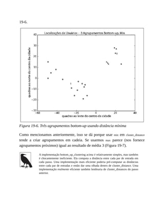 19-6.
Figura 19-6. Três agrupamentos bottom-up usando distância mínima
Como mencionamos anteriormente, isso se dá porque usar min em cluster_distance
tende a criar agrupamentos em cadeia. Se usarmos max parece (nos fornece
agrupamentos próximos) igual ao resultado de média 3 (Figura 19-7).
A implementação bottom_up_clustering acima é relativamente simples, mas também
é chocantemente ineficiente. Ela computa a distância entre cada par de entrada em
cada passo. Uma implementação mais eficiente poderia pré-computar as distâncias
entre cada par de entradas e então dar uma olhada dentro de cluster_distance. Uma
implementação realmente eficiente também lembraria de cluster_distances do passo
anterior.
 