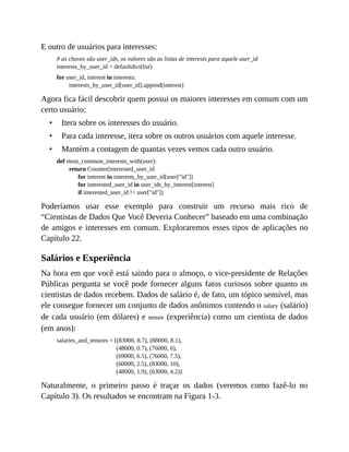 •
•
•
E outro de usuários para interesses:
# as chaves são user_ids, os valores são as listas de interests para aquele user_id
interests_by_user_id = defaultdict(list)
for user_id, interest in interests:
interests_by_user_id[user_id].append(interest)
Agora fica fácil descobrir quem possui os maiores interesses em comum com um
certo usuário:
Itera sobre os interesses do usuário.
Para cada interesse, itera sobre os outros usuários com aquele interesse.
Mantém a contagem de quantas vezes vemos cada outro usuário.
def most_common_interests_with(user):
return Counter(interested_user_id
for interest in interests_by_user_id[user["id"]]
for interested_user_id in user_ids_by_interest[interest]
if interested_user_id != user["id"])
Poderíamos usar esse exemplo para construir um recurso mais rico de
“Cientistas de Dados Que Você Deveria Conhecer” baseado em uma combinação
de amigos e interesses em comum. Exploraremos esses tipos de aplicações no
Capítulo 22.
Salários e Experiência
Na hora em que você está saindo para o almoço, o vice-presidente de Relações
Públicas pergunta se você pode fornecer alguns fatos curiosos sobre quanto os
cientistas de dados recebem. Dados de salário é, de fato, um tópico sensível, mas
ele consegue fornecer um conjunto de dados anônimos contendo o salary (salário)
de cada usuário (em dólares) e tenure (experiência) como um cientista de dados
(em anos):
salaries_and_tenures = [(83000, 8.7), (88000, 8.1),
(48000, 0.7), (76000, 6),
(69000, 6.5), (76000, 7.5),
(60000, 2.5), (83000, 10),
(48000, 1.9), (63000, 4.2)]
Naturalmente, o primeiro passo é traçar os dados (veremos como fazê-lo no
Capítulo 3). Os resultados se encontram na Figura 1-3.
 