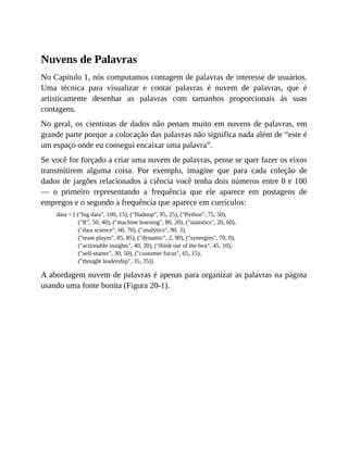 Nuvens de Palavras
No Capítulo 1, nós computamos contagem de palavras de interesse de usuários.
Uma técnica para visualizar e contar palavras é nuvem de palavras, que é
artisticamente desenhar as palavras com tamanhos proporcionais às suas
contagens.
No geral, os cientistas de dados não penam muito em nuvens de palavras, em
grande parte porque a colocação das palavras não significa nada além de “este é
um espaço onde eu consegui encaixar uma palavra”.
Se você for forçado a criar uma nuvem de palavras, pense se quer fazer os eixos
transmitirem alguma coisa. Por exemplo, imagine que para cada coleção de
dados de jargões relacionados à ciência você tenha dois números entre 0 e 100
— o primeiro representando a frequência que ele aparece em postagens de
empregos e o segundo a frequência que aparece em currículos:
data = [ ("big data", 100, 15), ("Hadoop", 95, 25), ("Python", 75, 50),
("R", 50, 40), ("machine learning", 80, 20), ("statistics", 20, 60),
("data science", 60, 70), ("analytics", 90, 3),
("team player", 85, 85), ("dynamic", 2, 90), ("synergies", 70, 0),
("actionable insights", 40, 30), ("think out of the box", 45, 10),
("self-starter", 30, 50), ("customer focus", 65, 15),
("thought leadership", 35, 35)]
A abordagem nuvem de palavras é apenas para organizar as palavras na página
usando uma fonte bonita (Figura 20-1).
 