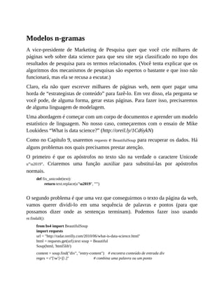 Modelos n-gramas
A vice-presidente de Marketing de Pesquisa quer que você crie milhares de
páginas web sobre data science para que seu site seja classificado no topo dos
resultados de pesquisa para os termos relacionados. (Você tenta explicar que os
algoritmos dos mecanismos de pesquisas são espertos o bastante e que isso não
funcionará, mas ela se recusa a escutar.)
Claro, ela não quer escrever milhares de páginas web, nem quer pagar uma
horda de “estrategistas de conteúdo” para fazê-lo. Em vez disso, ela pergunta se
você pode, de alguma forma, gerar estas páginas. Para fazer isso, precisaremos
de alguma linguagem de modelagem.
Uma abordagem é começar com um corpo de documentos e aprender um modelo
estatístico de linguagem. No nosso caso, começaremos com o ensaio de Mike
Loukidess “What is data science?” (http://oreil.ly/1Cd6ykN)
Como no Capítulo 9, usaremos requests e BeautifulSoup para recuperar os dados. Há
alguns problemas nos quais precisamos prestar atenção.
O primeiro é que os apóstrofos no texto são na verdade o caractere Unicode
u”u2019”. Criaremos uma função auxiliar para substituí-las por apóstrofos
normais.
def fix_unicode(text):
return text.replace(u"u2019", "'")
O segundo problema é que uma vez que conseguirmos o texto da página da web,
vamos querer dividi-lo em uma sequência de palavras e pontos (para que
possamos dizer onde as sentenças terminam). Podemos fazer isso usando
re.findall():
from bs4 import BeautifulSoup
import requests
url = "http://radar.oreilly.com/2010/06/what-is-data-science.html"
html = requests.get(url).text soup = Beautiful
Soup(html, 'html5lib')
content = soup.find("div", "entry-content") # encontra conteúdo de entrada div
regex = r"[w']+|[.]" # combina uma palavra ou um ponto
 