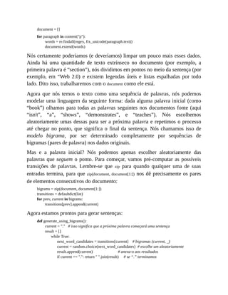 document = []
for paragraph in content("p"):
words = re.findall(regex, fix_unicode(paragraph.text))
document.extend(words)
Nós certamente poderíamos (e deveríamos) limpar um pouco mais esses dados.
Ainda há uma quantidade de texto extrínseco no documento (por exemplo, a
primeira palavra é “section”), nós dividimos em pontos no meio da sentença (por
exemplo, em “Web 2.0) e existem legendas úteis e listas espalhadas por todo
lado. Dito isso, trabalharemos com o document como ele está.
Agora que nós temos o texto como uma sequência de palavras, nós podemos
modelar uma linguagem da seguinte forma: dada alguma palavra inicial (como
“book”) olhamos para todas as palavras seguintes nos documentos fonte (aqui
“isn't”, “a”, “shows”, “demonstrates”, e “teaches”). Nós escolhemos
aleatoriamente umas dessas para ser a próxima palavra e repetimos o processo
até chegar no ponto, que significa o final da sentença. Nós chamamos isso de
modelo bigrama, por ser determinado completamente por sequências de
bigramas (pares de palavra) nos dados originais.
Mas e a palavra inicial? Nós podemos apenas escolher aleatoriamente das
palavras que seguem o ponto. Para começar, vamos pré-computar as possíveis
transições de palavras. Lembre-se que zip para quando qualquer uma de suas
entradas termina, para que zip(document, document[1:]) nos dê precisamente os pares
de elementos consecutivos do documento:
bigrams = zip(document, document[1:])
transitions = defaultdict(list)
for prev, current in bigrams:
transitions[prev].append(current)
Agora estamos prontos para gerar sentenças:
def generate_using_bigrams():
current = "." # isso significa que a próxima palavra começará uma sentença
result = []
while True:
next_word_candidates = transitions[current] # bigramas (current, _)
current = random.choice(next_word_candidates) # escolhe um aleatoriamente
result.append(current) # anexa-o aos resultados
if current == ".": return " ".join(result) # se “.” terminamos
 
