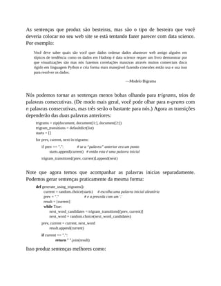 As sentenças que produz são besteiras, mas são o tipo de besteira que você
deveria colocar no seu web site se está tentando fazer parecer com data science.
Por exemplo:
Você deve saber quais são você quer dados ordenar dados abastecer web amigo alguém em
tópicos de tendência como os dados em Hadoop é data science requer um livro demonstrar por
que visualizações são mas nós fazemos correlações massivas através muitos comerciais disco
rígido em linguagem Python e cria forma mais manejável fazendo conexões então usa e usa isso
para resolver os dados.
—Modelo Bigrama
Nós podemos tornar as sentenças menos bobas olhando para trigrams, trios de
palavras consecutivas. (De modo mais geral, você pode olhar para n-grams com
n palavras consecutivas, mas três serão o bastante para nós.) Agora as transições
dependerão das duas palavras anteriores:
trigrams = zip(document, document[1:], document[2:])
trigram_transitions = defaultdict(list)
starts = []
for prev, current, next in trigrams:
if prev == ".": # se a “palavra” anterior era um ponto
starts.append(current) # então esta é uma palavra inicial
trigram_transitions[(prev, current)].append(next)
Note que agora temos que acompanhar as palavras inicias separadamente.
Podemos gerar sentenças praticamente da mesma forma:
def generate_using_trigrams():
current = random.choice(starts) # escolha uma palavra inicial aleatória
prev = "." # e a preceda com um '.'
result = [current]
while True:
next_word_candidates = trigram_transitions[(prev, current)]
next_word = random.choice(next_word_candidates)
prev, current = current, next_word
result.append(current)
if current == ".":
return " ".join(result)
Isso produz sentenças melhores como:
 