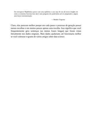 Em retrospecto MapReduce parece com uma epidemia e caso seja ele nos dá novos insights em
como a economia funciona Isso não é uma pergunta nós poderíamos até ter perguntado a alguns
anos houve instrumentação.
— Modelo Trigrama
Claro, elas parecem melhor porque em cada passo o processo de geração possui
menos escolhas e em muitos passos apenas uma escolha. Isso significa que você
frequentemente gera sentenças (ao menos frases longas) que foram vistas
literalmente nos dados originais. Mais dados ajudariam; até funcionaria melhor
se você coletasse n-grams de vários artigos sobre data science.
 