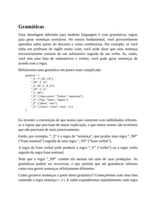 Gramáticas
Uma abordagem diferente para modelar linguagem é com gramáticas, regras
para gerar sentenças aceitáveis. No ensino fundamental, você provavelmente
aprendeu sobre partes do discurso e como combiná-las. Por exemplo, se você
tinha um professor de inglês muito ruim, você pode dizer que uma sentença
necessariamente consiste de um substantivo seguido de um verbo. Se, então,
você tem uma lista de substantivos e verbos, você pode gerar sentenças de
acordo com a regra.
Definiremos uma gramática um pouco mais complicada:
grammar = {
"_S" : ["_NP _VP"],
"_NP" : ["_N",
"_A _NP _P _A _N"],
"_VP" : ["_V",
"_V _NP"],
"_N" : ["data science", "Python", "regression"],
"_A" : ["big", "linear", "logistic"],
"_P" : ["about", "near"],
"_V" : ["learns", "trains", "tests", "is"]
}
Eu inventei a convenção de que nomes que comecem com sublinhados referem-
se a regras que precisam de maior explicação, e que outros nomes são terminais
que não precisam de mais processamento.
Então, por exemplo, “_S” é a regra de “sentença”, que produz uma regra “_NP”
(“frase nominal”) seguida de uma regra “_VP” (“frase verbal”).
A regra da frase verbal pode produzir a regra “_V” (“verbo”) ou a regra verbo
seguida da regra frase nominal.
Note que a regra “_NP” contém ela mesma em uma de suas produções. As
gramáticas podem ser recursivas, o que permite que até gramáticas infinitas
como esta gerem sentenças infinitamente diferentes.
Como geramos sentenças a partir desta gramática? Começaremos com uma lista
contendo a regra sentença [“_S”]. E então expandiremos repetidamente cada regra
 