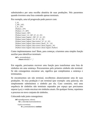substituindo-a por uma escolha aleatória de suas produções. Nós pararemos
quando tivermos uma lista contendo apenas terminais.
Por exemplo, uma tal progressão pode parecer com:
['_S']
['_NP','_VP']
['_N','_VP']
['Python','_VP']
['Python','_V','_NP']
['Python','trains','_NP']
['Python','trains','_A','_NP','_P','_A','_N']
['Python','trains','logistic','_NP','_P','_A','_N']
['Python','trains','logistic','_N','_P','_A','_N']
['Python','trains','logistic','data science','_P','_A','_N']
['Python','trains','logistic','data science','about','_A', '_N']
['Python','trains','logistic','data science','about','logistic','_N']
['Python','trains','logistic','data science','about','logistic','Python']
Como implementamos isso? Bom, para começar, criaremos uma simples função
auxiliar para identificar terminais:
def is_terminal(token):
return token[0] != "_"
Em seguida, precisamos escrever uma função para transformar uma lista de
símbolos em uma sentença. Procuraremos pelo primeiro símbolo não terminal.
Se não conseguimos encontrar um, significa que completamos a sentença e
terminamos.
Se encontrarmos um não terminal, escolhemos aleatoriamente uma de suas
produções. Se essa produção é um terminal (por exemplo: uma palavra), nós
simplesmente substituímos o símbolo por ela. Caso contrário, será uma
sequência de símbolos não terminais separados por espaço que precisamos
separar (split). e então encaixar em símbolos atuais. De qualquer forma, repetimos
o processo no novo conjunto de símbolos.
Colocando tudo junto conseguimos:
def expand(grammar, tokens):
for i, token in enumerate(tokens):
# pula os terminais
if is_terminal(token): continue
 