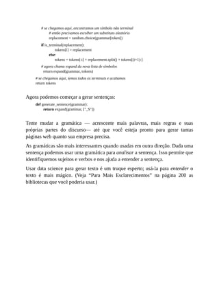 # se chegamos aqui, encontramos um símbolo não terminal
# então precisamos escolher um substituto aleatório
replacement = random.choice(grammar[token])
if is_terminal(replacement):
tokens[i] = replacement
else:
tokens = tokens[:i] + replacement.split() + tokens[(i+1):]
# agora chama expand da nova lista de símbolos
return expand(grammar, tokens)
# se chegamos aqui, temos todos os terminais e acabamos
return tokens
Agora podemos começar a gerar sentenças:
def generate_sentence(grammar):
return expand(grammar, ["_S"])
Tente mudar a gramática — acrescente mais palavras, mais regras e suas
próprias partes do discurso— até que você esteja pronto para gerar tantas
páginas web quanto sua empresa precisa.
As gramáticas são mais interessantes quando usadas em outra direção. Dada uma
sentença podemos usar uma gramática para analisar a sentença. Isso permite que
identifiquemos sujeitos e verbos e nos ajuda a entender a sentença.
Usar data science para gerar texto é um truque esperto; usá-la para entender o
texto é mais mágico. (Veja “Para Mais Esclarecimentos” na página 200 as
bibliotecas que você poderia usar.)
 