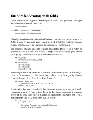 Um Adendo: Amostragem de Gibbs
Gerar amostras de algumas distribuições é fácil. Nós podemos conseguir
variáveis aleatórias uniformes com:
random.random()
e variáveis aleatórias normais com:
inverse_normal_cdf(random.random())
Mas algumas distribuições são mais difíceis de criar amostras. A amostragem de
Gibbs é uma técnica para gerar amostras de distribuições multidimensionais
quando apenas conhecemos algumas das distribuições condicionais.
Por exemplo, imagine que está jogando dois dados. Deixe x ser o valor do
primeiro dado e y a soma dos dados, e imagine que você queria gerar muitos
pares (x, y). Neste caso é fácil gerar amostras diretamente:
def roll_a_die():
return random.choice([1,2,3,4,5,6])
def direct_sample():
d1 = roll_a_die()
d2 = roll_a_die()
return d1, d1 + d2
Mas imagine que você só conhecia as distribuições condicionais. A distribuição
de y condicionado a x é fácil — se você sabe o valor de x, y é igualmente
possível de ser x+ 1, x+ 2, x+ 3, x+ 4, x+ 5 ou x+ 6:
def random_y_given_x(x):
"""igualmente possível de ser x + 1, x + 2, …, x + 6"""
return x + roll_a_die()
A outra direção é mais complicada. Por exemplo, se você sabe que y é 2, então
necessariamente x é 1 (pois a única forma de dois dados somarem 2 é se ambos
forem 1). Se você sabe que y é 3, então x é igualmente possível de ser 1 ou 2.
Similarmente, se y é 11, então x tem que ser 5 ou 6:
def random_x_given_y(y):
if y <= 7:
# se o total é 7 ou menos, o primeiro dado é igualmente
# possível de ser 1, 2, ..., (total – 1)
 