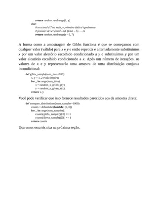 return random.randrange(1, y)
else:
# se o total é 7 ou mais, o primeiro dado é igualmente
# possível de ser (total – 6), (total – 5), …, 6
return random.randrange(y - 6, 7)
A forma como a amostragem de Gibbs funciona é que se começamos com
qualquer valor (válido) para x e y e então repetida e alternadamente substituímos
x por um valor aleatório escolhido condicionado a y e substituímos y por um
valor aleatório escolhido condicionado a x. Após um número de iterações, os
valores de x e y representarão uma amostra de uma distribuição conjunta
incondicional:
def gibbs_sample(num_iters=100):
x, y = 1, 2 # não importa
for _ in range(num_iters):
x = random_x_given_y(y)
y = random_y_given_x(x)
return x, y
Você pode verificar que isso fornece resultados parecidos aos da amostra direta:
def compare_distributions(num_samples=1000):
counts = defaultdict(lambda: [0, 0])
for _ in range(num_samples):
counts[gibbs_sample()][0] += 1
counts[direct_sample()][1] += 1
return counts
Usaremos essa técnica na próxima seção.
 