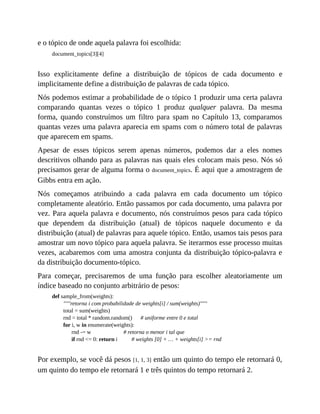 e o tópico de onde aquela palavra foi escolhida:
document_topics[3][4]
Isso explicitamente define a distribuição de tópicos de cada documento e
implicitamente define a distribuição de palavras de cada tópico.
Nós podemos estimar a probabilidade de o tópico 1 produzir uma certa palavra
comparando quantas vezes o tópico 1 produz qualquer palavra. Da mesma
forma, quando construímos um filtro para spam no Capítulo 13, comparamos
quantas vezes uma palavra aparecia em spams com o número total de palavras
que aparecem em spams.
Apesar de esses tópicos serem apenas números, podemos dar a eles nomes
descritivos olhando para as palavras nas quais eles colocam mais peso. Nós só
precisamos gerar de alguma forma o document_topics. É aqui que a amostragem de
Gibbs entra em ação.
Nós começamos atribuindo a cada palavra em cada documento um tópico
completamente aleatório. Então passamos por cada documento, uma palavra por
vez. Para aquela palavra e documento, nós construímos pesos para cada tópico
que dependem da distribuição (atual) de tópicos naquele documento e da
distribuição (atual) de palavras para aquele tópico. Então, usamos tais pesos para
amostrar um novo tópico para aquela palavra. Se iterarmos esse processo muitas
vezes, acabaremos com uma amostra conjunta da distribuição tópico-palavra e
da distribuição documento-tópico.
Para começar, precisaremos de uma função para escolher aleatoriamente um
índice baseado no conjunto arbitrário de pesos:
def sample_from(weights):
"""retorna i com probabilidade de weights[i] / sum(weights)"""
total = sum(weights)
rnd = total * random.random() # uniforme entre 0 e total
for i, w in enumerate(weights):
rnd -= w # retorna o menor i tal que
if rnd <= 0: return i # weights [0] + … + weights[i] >= rnd
Por exemplo, se você dá pesos [1, 1, 3] então um quinto do tempo ele retornará 0,
um quinto do tempo ele retornará 1 e três quintos do tempo retornará 2.
 
