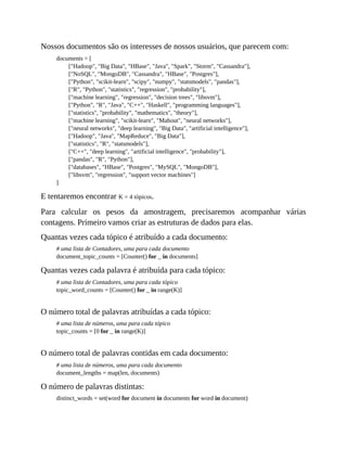 Nossos documentos são os interesses de nossos usuários, que parecem com:
documents = [
["Hadoop", "Big Data", "HBase", "Java", "Spark", "Storm", "Cassandra"],
["NoSQL", "MongoDB", "Cassandra", "HBase", "Postgres"],
["Python", "scikit-learn", "scipy", "numpy", "statsmodels", "pandas"],
["R", "Python", "statistics", "regression", "probability"],
["machine learning", "regression", "decision trees", "libsvm"],
["Python", "R", "Java", "C++", "Haskell", "programming languages"],
["statistics", "probability", "mathematics", "theory"],
["machine learning", "scikit-learn", "Mahout", "neural networks"],
["neural networks", "deep learning", "Big Data", "artificial intelligence"],
["Hadoop", "Java", "MapReduce", "Big Data"],
["statistics", "R", "statsmodels"],
["C++", "deep learning", "artificial intelligence", "probability"],
["pandas", "R", "Python"],
["databases", "HBase", "Postgres", "MySQL", "MongoDB"],
["libsvm", "regression", "support vector machines"]
]
E tentaremos encontrar K = 4 tópicos.
Para calcular os pesos da amostragem, precisaremos acompanhar várias
contagens. Primeiro vamos criar as estruturas de dados para elas.
Quantas vezes cada tópico é atribuído a cada documento:
# uma lista de Contadores, uma para cada documento
document_topic_counts = [Counter() for _ in documents]
Quantas vezes cada palavra é atribuída para cada tópico:
# uma lista de Contadores, uma para cada tópico
topic_word_counts = [Counter() for _ in range(K)]
O número total de palavras atribuídas a cada tópico:
# uma lista de números, uma para cada tópico
topic_counts = [0 for _ in range(K)]
O número total de palavras contidas em cada documento:
# uma lista de números, uma para cada documento
document_lengths = map(len, documents)
O número de palavras distintas:
distinct_words = set(word for document in documents for word in document)
 