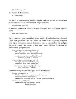 W = len(distinct_words)
E o número de documentos:
D = len(documents)
Por exemplo, uma vez que populamos estes, podemos encontrar o número de
palavras em documents[3] associado com o tópico 1 como:
document_topic_counts[3][1]
E podemos encontrar o número de vezes que nlp é associado com o tópico 2
como:
topic_word_counts[2]["nlp"]
Agora estamos prontos para definir nossas funções de probabilidade condicional.
Como no Capítulo 13, cada uma possui um termo suavizador que garante que
todo tópico possua uma chance diferente de zero de ser escolhido em qualquer
documento e que cada palavra possua uma chance diferente de zero de ser
escolhida em qualquer tópico:
def p_topic_given_document(topic, d, alpha=0.1):
"""a fração de palavras no documento _d_
que são atribuídas a _topic_ (mais alguma coisa)"""
return ((document_topic_counts[d][topic] + alpha) /
(document_lengths[d] + K * alpha))
def p_word_given_topic(word, topic, beta=0.1):
"""a fração de palavras atribuídas a _topic_
que é igual a _ word _ (mais alguma coisa)"""
return ((topic_word_counts[topic][word] + beta) /
(topic_counts[topic] + W * beta))
Usaremos estes para criar pesos para atualizar os tópicos:
def topic_weight(d, word, k):
"""dado um documento e uma palavra naquele documento,
retorne o peso para o k-ésimo tópico"""
return p_word_given_topic(word, k) * p_topic_given_document(k, d)
def choose_new_topic(d, word):
return sample_from([topic_weight(d, word, k)
for k in range(K)])
 