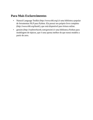 •
•
Para Mais Esclarecimentos
Natural Language Toolkit (http://www.nltk.org/) é uma biblioteca popular
de ferramentas NLP para Python. Ela possui seu próprio livro completo
(http://www.nltk.org/book/), que está disponível para leitura online.
gensim (http://radimrehurek.com/gensim/) é uma biblioteca Python para
modelagem de tópicos, que é uma aposta melhor do que nosso modelo a
partir do zero.
 