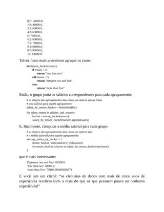 {0.7: 48000.0,
1.9: 48000.0,
2.5: 60000.0,
4.2: 63000.0,
6: 76000.0,
6.5: 69000.0,
7.5: 76000.0,
8.1: 88000.0,
8.7: 83000.0,
10: 83000.0}
Talvez fosse mais proveitoso agrupar os casos:
def tenure_bucket(tenure):
if tenure < 2:
return "less than two"
elif tenure < 5:
return "between two and five"
else:
return "more than five"
Então, o grupo junta os salários correspondentes para cada agrupamento:
# as chaves são agrupamentos dos casos, os valores são as listas
# dos salários para aquele agrupamento
salary_by_tenure_bucket = defaultdict(list)
for salary, tenure in salaries_and_tenures:
bucket = tenure_bucket(tenure)
salary_by_tenure_bucket[bucket].append(salary)
E, finalmente, computar a média salarial para cada grupo:
# as chaves são agrupamentos dos casos, os valores são
# a média salarial para aquele agrupamento
average_salary_by_bucket = {
tenure_bucket : sum(salaries) / len(salaries)
for tenure_bucket, salaries in salary_by_tenure_bucket.iteritems()
}
que é mais interessante:
{'between two and five': 61500.0,
'less than two': 48000.0,
'more than five': 79166.66666666667}
E você tem um clichê: “os cientistas de dados com mais de cinco anos de
experiência recebem 65% a mais do que os que possuem pouca ou nenhuma
experiência!”
 