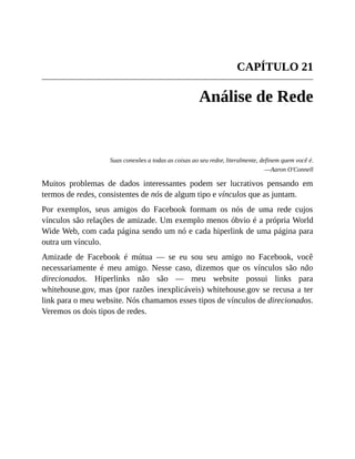 CAPÍTULO 21
Análise de Rede
Suas conexões a todas as coisas ao seu redor, literalmente, definem quem você é.
—Aaron O'Connell
Muitos problemas de dados interessantes podem ser lucrativos pensando em
termos de redes, consistentes de nós de algum tipo e vínculos que as juntam.
Por exemplos, seus amigos do Facebook formam os nós de uma rede cujos
vínculos são relações de amizade. Um exemplo menos óbvio é a própria World
Wide Web, com cada página sendo um nó e cada hiperlink de uma página para
outra um vínculo.
Amizade de Facebook é mútua — se eu sou seu amigo no Facebook, você
necessariamente é meu amigo. Nesse caso, dizemos que os vínculos são não
direcionados. Hiperlinks não são — meu website possui links para
whitehouse.gov, mas (por razões inexplicáveis) whitehouse.gov se recusa a ter
link para o meu website. Nós chamamos esses tipos de vínculos de direcionados.
Veremos os dois tipos de redes.
 