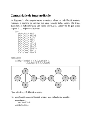 Centralidade de Intermediação
No Capítulo 1, nós computamos os conectores chave na rede DataSciencester
contando o número de amigos que cada usuário tinha. Agora nós temos
maquinário o suficiente para ver outras abordagens. Lembre-se de que a rede
(Figura 21-1) englobava usuários:
users = [
{ "id": 0, "name": "Hero" },
{ "id": 1, "name": "Dunn" },
{ "id": 2, "name": "Sue" },
{ "id": 3, "name": "Chi" },
{ "id": 4, "name": "Thor" },
{ "id": 5, "name": "Clive" },
{ "id": 6, "name": "Hicks" },
{ "id": 7, "name": "Devin" },
{ "id": 8, "name": "Kate" },
{ "id": 9, "name": "Klein" }
]
e amizades:
friendships = [(0, 1), (0, 2), (1, 2), (1, 3), (2, 3), (3, 4),
(4, 5), (5, 6), (5, 7), (6, 8), (7, 8), (8, 9)]
Figura 21-1. A rede DataSciencester
Nós também adicionamos listas de amigos para cada dict de usuário:
for user in users:
user["friends"] = []
for i, j in friendships:
 