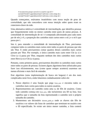 1.
2.
3.
# isso funciona porque users[i] é o usuário cuja id é i
users[i]["friends"].append(users[j]) # adiciona i como amigo de j
users[j]["friends"].append(users[i]) # adiciona j como amigo de i
Quando começamos, estávamos insatisfeitos com nossa noção de grau de
centralidade, que não concordava com nossa intuição sobre quem eram os
conectores-chave da rede.
Uma alternativa métrica é centralidade de intermediação, que identifica pessoas
que frequentemente estão no menor caminho entre pares de outras pessoas. A
centralidade de intermediação de nó i é computada adicionando para cada outro
par de nós j e k, a proporção dos caminhos mais curtos entre o nó j e o nó k que
passa por i.
Isto é, para entender a centralidade de intermediação de Thor, precisamos
computar todos os caminhos mais curtos entre todos os pares de pessoas que não
são Thor. E então precisaremos contar quantos desses caminhos mais curtos
passam por Thor. Por exemplo, o único caminho mais curto entre Chi (id 3) e
Clive (id 5) passa por Thor, enquanto nenhum dos dois caminhos mais curtos
entre Hero (id 0) e Chi (id 3) passa.
Portanto, como primeiro passo, precisaremos descobrir os caminhos mais curtos
entre todos os pares de pessoas. Existem alguns algoritmos bem sofisticados para
fazer isso eficientemente, mas (como quase sempre acontece) usaremos um
menos eficiente e mais fácil de entender.
Este algoritmo (uma implementação de busca em largura) é um dos mais
complicados neste livro, então falaremos cuidadosamente sobre ele:
Nosso objetivo é uma função que pega from_user e encontra todos os
caminhos mais curtos para todos os outros usuários.
Representaremos um caminho como uma list de IDs de usuários. Como
todo caminho começa em from_user, não incluiremos seu ID na lista. Isso
significa que o tamanho da lista representando o caminho será o próprio
tamanho do caminho.
Manteremos um dicionário shortest_paths_to onde as chaves são IDs de
usuários e os valores são listas de caminhos que terminam no usuário com
o ID especificado. Se existe um único menor caminho, a lista conterá
 