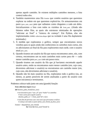 4.
5.
6.
7.
8.
apenas aquele caminho. Se existem múltiplos caminhos menores, a lista
conterá todos eles.
Também manteremos uma fila frontier que contém usuários que queremos
explorar na ordem em que queremos explorá-los. Os armazenaremos em
pares (prev_user, user) para que saibamos como chegamos a cada um deles.
Inicializaremos a lista com todos os vizinhos de from_user. (Ainda não
falamos sobre filas, as quais são estruturas otimizadas de operações
“adicione ao final” e “remova do começo”. Em Python, elas são
implementadas como collections.deque que na verdade é uma fila duplamente
terminada.)
À medida que exploramos o gráfico, sempre que encontramos novos
vizinhos para os quais ainda não conhecemos os caminhos mais curtos, nós
os adicionamos ao final da fila para explorarmos mais tarde, com o usuário
atual prev_user.
Quando tiramos um usuário da fila que nunca encontramos antes, nós, com
certeza, encontramos um ou mais caminhos mais curtos para ele — cada
menor caminho para prev_user com um passo extra.
Quando tiramos um usuário da fila que já havíamos encontrado aquele
usuário antes, então ou encontramos outro menor caminho (em, cujo caso,
deveremos adicionar o usuário) ou encontramos um caminho maior (em,
cujo caso, não deveríamos adicionar o usuário).
Quando não há mais usuários na fila, exploramos todo o gráfico (ou, ao
menos, as partes possíveis de serem analisadas a partir do usuário com
quem iniciamos) e terminamos.
Podemos colocar tudo junto em uma (grande) função:
from collections import deque
def shortest_paths_from(from_user):
# um dicionário para “user_id” para *todos* os caminhos
# mais curtos para aquele usuário
shortest_paths_to = { from_user["id"] : [[]] }
# uma fila de (previous user, next user) que precisamos verificar.
# começa com todos os pares (from_user, friend_of_from_user)
frontier = deque((from_user, friend)
for friend in from_user["friends"])
 