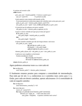 # continue até esvaziar a fila
while frontier:
prev_user, user = frontier.popleft() # remova o usuário que é
user_id = user["id"] # o primeiro na fila
# pela maneira como estamos adicionando na fila,
# necessariamente já conhecemos alguns dos caminhos mais curtos para prev_user
paths_to_prev_user = shortest_paths_to[prev_user["id"]]
new_paths_to_user = [path + [user_id] for path in paths_to_prev_user]
# é possível que já saibamos um menor caminho
old_paths_to_user = shortest_paths_to.get(user_id, [])
# qual é o menor caminho até aqui que já vimos até agora?
if old_paths_to_user:
min_path_length = len(old_paths_to_user[0])
else:
min_path_length = float('inf')
# apenas mantém caminhos que não são longos demais e são novos
new_paths_to_user = [path
for path in new_paths_to_user
if len(path) <= min_path_length
and path not in old_paths_to_user]
shortest_paths_to[user_id] = old_paths_to_user + new_paths_to_user
# add never-seen neighbors to the frontier
frontier.extend((user, friend)
for friend in user["friends"]
if friend["id"] not in shortest_paths_to)
return shortest_paths_to
Agora podemos armazenar esses dicts com cada nó:
for user in users:
user["shortest_paths"] = shortest_paths_from(user)
E finalmente estamos prontos para computar a centralidade de intermediação.
Para todo par de nós i e j, conhecemos os n caminhos mais curtos para i e j.
Então, para cada um desses caminhos, apenas adicionamos 1/n à centralidade de
cada nó naquele caminho:
for user in users:
user["betweenness_centrality"] = 0.0
for source in users:
source_id = source["id"]
for target_id, paths in source["shortest_paths"].iteritems():
if source_id < target_id: # não conta duas vezes
num_paths = len(paths) # quantos caminhos mais curtos?
 