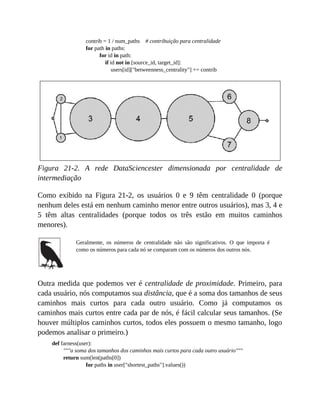 contrib = 1 / num_paths # contribuição para centralidade
for path in paths:
for id in path:
if id not in [source_id, target_id]:
users[id]["betweenness_centrality"] += contrib
Figura 21-2. A rede DataSciencester dimensionada por centralidade de
intermediação
Como exibido na Figura 21-2, os usuários 0 e 9 têm centralidade 0 (porque
nenhum deles está em nenhum caminho menor entre outros usuários), mas 3, 4 e
5 têm altas centralidades (porque todos os três estão em muitos caminhos
menores).
Geralmente, os números de centralidade não são significativos. O que importa é
como os números para cada nó se comparam com os números dos outros nós.
Outra medida que podemos ver é centralidade de proximidade. Primeiro, para
cada usuário, nós computamos sua distância, que é a soma dos tamanhos de seus
caminhos mais curtos para cada outro usuário. Como já computamos os
caminhos mais curtos entre cada par de nós, é fácil calcular seus tamanhos. (Se
houver múltiplos caminhos curtos, todos eles possuem o mesmo tamanho, logo
podemos analisar o primeiro.)
def farness(user):
"""a soma dos tamanhos dos caminhos mais curtos para cada outro usuário"""
return sum(len(paths[0])
for paths in user["shortest_paths"].values())
 