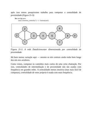 após isso temos pouquíssimo trabalho para computar a centralidade de
proximidade (Figura 21-3):
for user in users:
user["closeness_centrality"] = 1 / farness(user)
Figura 21-3. A rede DataSciencester dimensionada por centralidade de
proximidade
Há bem menos variação aqui — mesmo os nós centrais ainda estão bem longe
dos nós nos arredores.
Como vimos, computar os caminhos mais curtos dá uma certa chateação. Por
isso, centralidades de intermediação e de proximidade não são usadas com
frequência em grandes redes. A centralidade menos intuitiva (mas mais fácil de
computar), centralidade de vetor próprio é usada com mais frequência.
 