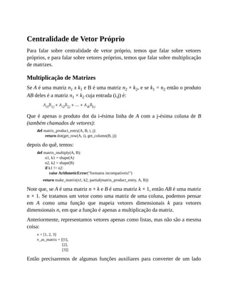 Centralidade de Vetor Próprio
Para falar sobre centralidade de vetor próprio, temos que falar sobre vetores
próprios, e para falar sobre vetores próprios, temos que falar sobre multiplicação
de matrizes.
Multiplicação de Matrizes
Se A é uma matriz n1 x k1 e B é uma matriz n2 × k2, e se k1 = n2 então o produto
AB deles é a matriz n1 × k2 cuja entrada (i,j) é:
Que é apenas o produto dot da i-ésima linha de A com a j-ésima coluna de B
(também chamados de vetores):
def matrix_product_entry(A, B, i, j):
return dot(get_row(A, i), get_column(B, j))
depois do quê, temos:
def matrix_multiply(A, B):
n1, k1 = shape(A)
n2, k2 = shape(B)
if k1 != n2:
raise ArithmeticError("formatos incompatíveis!")
return make_matrix(n1, k2, partial(matrix_product_entry, A, B))
Note que, se A é uma matriz n × k e B é uma matriz k × 1, então AB é uma matriz
n × 1. Se tratamos um vetor como uma matriz de uma coluna, podemos pensar
em A como uma função que mapeia vetores dimensionais k para vetores
dimensionais n, em que a função é apenas a multiplicação da matriz.
Anteriormente, representamos vetores apenas como listas, mas não são a mesma
coisa:
v = [1, 2, 3]
v_as_matrix = [[1],
[2],
[3]]
Então precisaremos de algumas funções auxiliares para converter de um lado
 