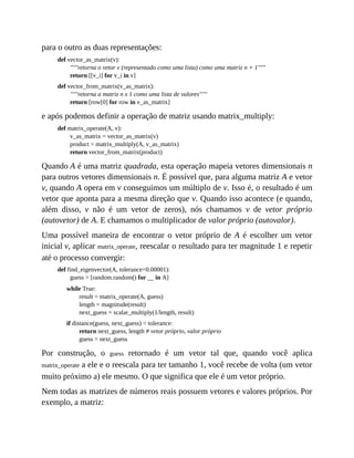 para o outro as duas representações:
def vector_as_matrix(v):
"""retorna o vetor v (representado como uma lista) como uma matriz n × 1"""
return [[v_i] for v_i in v]
def vector_from_matrix(v_as_matrix):
"""retorna a matriz n x 1 como uma lista de valores"""
return [row[0] for row in v_as_matrix]
e após podemos definir a operação de matriz usando matrix_multiply:
def matrix_operate(A, v):
v_as_matrix = vector_as_matrix(v)
product = matrix_multiply(A, v_as_matrix)
return vector_from_matrix(product)
Quando A é uma matriz quadrada, esta operação mapeia vetores dimensionais n
para outros vetores dimensionais n. É possível que, para alguma matriz A e vetor
v, quando A opera em v conseguimos um múltiplo de v. Isso é, o resultado é um
vetor que aponta para a mesma direção que v. Quando isso acontece (e quando,
além disso, v não é um vetor de zeros), nós chamamos v de vetor próprio
(autovetor) de A. E chamamos o multiplicador de valor próprio (autovalor).
Uma possível maneira de encontrar o vetor próprio de A é escolher um vetor
inicial v, aplicar matrix_operate, reescalar o resultado para ter magnitude 1 e repetir
até o processo convergir:
def find_eigenvector(A, tolerance=0.00001):
guess = [random.random() for __ in A]
while True:
result = matrix_operate(A, guess)
length = magnitude(result)
next_guess = scalar_multiply(1/length, result)
if distance(guess, next_guess) < tolerance:
return next_guess, length # vetor próprio, valor próprio
guess = next_guess
Por construção, o guess retornado é um vetor tal que, quando você aplica
matrix_operate a ele e o reescala para ter tamanho 1, você recebe de volta (um vetor
muito próximo a) ele mesmo. O que significa que ele é um vetor próprio.
Nem todas as matrizes de números reais possuem vetores e valores próprios. Por
exemplo, a matriz:
 