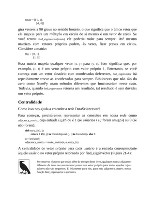 rotate = [[ 0, 1],
[-1, 0]]
gira vetores a 90 graus no sentido horário, o que significa que o único vetor que
ela mapeia para um múltiplo em escala de si mesmo é um vetor de zeros. Se
você tentou find_eigenvector(rotate) ele poderia rodar para sempre. Até mesmo
matrizes com vetores próprios podem, às vezes, ficar presas em ciclos.
Considere a matriz:
flip = [[0, 1],
[1, 0]]
Essa matriz mapeia qualquer vetor [x, y] para [y, x]. Isso significa que, por
exemplo, [1, 1] é um vetor próprio com valor próprio 1. Entretanto, se você
começa com um vetor aleatório com coordenadas deferentes, find_eigenvector irá
repetidamente trocar as coordenadas para sempre. Bibliotecas que não são do
zero como NumPy usam métodos diferentes que funcionariam nesse caso.
Todavia, quando find_eigenvector retorna um resultado, tal resultado é sem dúvidas
um vetor próprio.
Centralidade
Como isso nos ajuda a entender a rede DataSciencester?
Para começar, precisaremos representar as conexões em nossa rede como
adjacency_matrix, cuja entrada (i,j)th ou é 1 (se usuários i e j forem amigos) ou 0 (se
não forem):
def entry_fn(i, j):
return 1 if (i, j) in friendships or (j, i) in friendships else 0
n = len(users)
adjacency_matrix = make_matrix(n, n, entry_fn)
A centralidade de vetor próprio para cada usuário é a entrada correspondente
àquele usuário no vetor próprio retornado por find_eigenvector (Figura 21-4):
Por motivos técnicos que estão além do escopo deste livro, qualquer matriz adjacente
diferente de zero necessariamente possui um vetor próprio para todas aquelas cujos
valores não são negativos. E felizmente para nós, para essa adjacency_matrix nossa
função find_eigenvector o encontra.
 