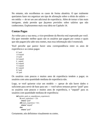 No entanto, nós escolhemos os casos de forma aleatória. O que realmente
queríamos fazer era organizar um tipo de afirmação sobre o efeito do salário —
em média — de ter um ano adicional de experiência. Além de tornar o fato mais
intrigante, ainda permite que façamos previsões sobre salários que não
conhecemos. Exploraremos mais essa ideia no Capítulo 14.
Contas Pagas
Ao voltar para a sua mesa, a vice-presidente da Receita está esperando por você.
Ela quer entender melhor quais são os usuários que pagam por contas e quais
que não pagam (ela sabe seus nomes, mas essa informação não é essencial).
Você percebe que parece haver uma correspondência entre os anos de
experiência e as contas pagas:
0.7 paid
1.9 unpaid
2.5 paid
4.2 unpaid
6 unpaid
6.5 unpaid
7.5 unpaid
8.1 unpaid
8.7 paid
10 paid
Os usuários com poucos e muitos anos de experiência tendem a pagar; os
usuários com uma quantidade mediana de experiência não.
Logo, se você quisesse criar um modelo — apesar de não haver dados o
suficiente para servir de base para um — você talvez tentasse prever “paid” para
os usuários com poucos e muitos anos de experiência, e “unpaid” para os
usuários com quantidade mediana de experiência:
def predict_paid_or_unpaid(years_experience):
if years_experience < 3.0:
return "paid"
elif years_experience < 8.5:
return "unpaid"
else:
return "paid"
Certamente, nós definimos visualmente os cortes.
 