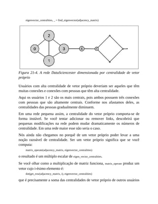 eigenvector_centralities, _ = find_eigenvector(adjacency_matrix)
Figura 21-4. A rede DataSciencester dimensionada por centralidade de vetor
próprio
Usuários com alta centralidade de vetor próprio deveriam ser aqueles que têm
muitas conexões e conexões com pessoas que têm alta centralidade.
Aqui os usuários 1 e 2 são os mais centrais, pois ambos possuem três conexões
com pessoas que são altamente centrais. Conforme nos afastamos deles, as
centralidades das pessoas gradualmente diminuem.
Em uma rede pequena assim, a centralidade do vetor próprio comporta-se de
forma instável. Se você tentar adicionar ou remover links, descobrirá que
pequenas modificações na rede podem mudar dramaticamente os números de
centralidade. Em uma rede maior esse não seria o caso.
Nós ainda não chegamos no porquê de um vetor próprio poder levar a uma
noção razoável de centralidade. Ser um vetor próprio significa que se você
computa:
matrix_operate(adjacency_matrix, eigenvector_centralities)
o resultado é um múltiplo escalar de eigen_vector_centralities.
Se você olhar como a multiplicação de matriz funciona, matrix_operate produz um
vetor cujo i-ésimo elemento é:
dot(get_row(adjacency_matrix, i), eigenvector_centralities)
que é precisamente a soma das centralidades de vetor próprio de outros usuários
 
