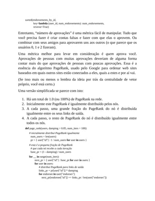1.
2.
3.
4.
sorted(endorsements_by_id,
key=lambda (user_id, num_endorsements): num_endorsements,
reverse=True)
Entretanto, “número de aprovações” é uma métrica fácil de manipular. Tudo que
você precisa fazer é criar contas falsas e fazer com que elas o aprovem. Ou
combinar com seus amigos para aprovarem uns aos outros (o que parece que os
usuários 0, 1 e 2 fizeram).
Uma métrica melhor para levar em consideração é quem aprova você.
Aprovações de pessoas com muitas aprovações deveriam de alguma forma
contar mais do que aprovações de pessoas com poucas aprovações. Essa é a
essência do algoritmo PageRank, usado pelo Google para ordenar web sites
baseados em quais outros sites estão conectados a eles, quais a estes e por aí vai.
(Se isso mais ou menos o lembra da ideia por trás da centralidade de vetor
próprio, você está certo.)
Uma versão simplificada se parece com isto:
Há um total de 1.0 (ou 100%) de PageRank na rede.
Inicialmente este PageRank é igualmente distribuído pelos nós.
A cada passo, uma grande fração do PageRank do nó é distribuída
igualmente entre os seus links de saída.
A cada passo, o resto de PageRank do nó é distribuído igualmente entre
todos os nós.
def page_rank(users, damping = 0.85, num_iters = 100):
# inicialmente distribui PageRank igualmente
num_users = len(users)
pr = { user["id"] : 1 / num_users for user in users }
# esta é a pequena fração de PageRank
# que cada nó recebe a cada iteração
base_pr = (1 - damping) / num_users
for __ in range(num_iters):
next_pr = { user["id"] : base_pr for user in users }
for user in users:
# distribui PageRank para links de saída
links_pr = pr[user["id"]] * damping
for endorsee in user["endorses"]:
next_pr[endorsee["id"]] += links_pr / len(user["endorses"])
 