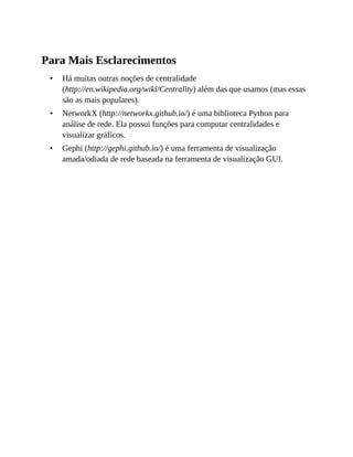•
•
•
Para Mais Esclarecimentos
Há muitas outras noções de centralidade
(http://en.wikipedia.org/wiki/Centrality) além das que usamos (mas essas
são as mais populares).
NetworkX (http://networkx.github.io/) é uma biblioteca Python para
análise de rede. Ela possui funções para computar centralidades e
visualizar gráficos.
Gephi (http://gephi.github.io/) é uma ferramenta de visualização
amada/odiada de rede baseada na ferramenta de visualização GUI.
 