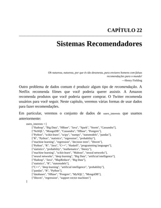 CAPÍTULO 22
Sistemas Recomendadores
Oh natureza, natureza, por que és tão desonesta, para enviares homens com falsas
recomendações para o mundo!
—Henry Fielding
Outro problema de dados comum é produzir algum tipo de recomendação. A
Netflix recomenda filmes que você poderia querer assistir. A Amazon
recomenda produtos que você poderia querer comprar. O Twitter recomenda
usuários para você seguir. Neste capítulo, veremos várias formas de usar dados
para fazer recomendações.
Em particular, veremos o conjunto de dados de users_interests que usamos
anteriormente:
users_interests = [
["Hadoop", "Big Data", "HBase", "Java", "Spark", "Storm", "Cassandra"],
["NoSQL", "MongoDB", "Cassandra", "HBase", "Postgres"],
["Python", "scikit-learn", "scipy", "numpy", "statsmodels", "pandas"],
["R", "Python", "statistics", "regression", "probability"],
["machine learning", "regression", "decision trees", "libsvm"],
["Python", "R", "Java", "C++", "Haskell", "programming languages"],
["statistics", "probability", "mathematics", "theory"],
["machine learning", "scikit-learn", "Mahout", "neural networks"],
["neural networks", "deep learning", "Big Data", "artificial intelligence"],
["Hadoop", "Java", "MapReduce", "Big Data"],
["statistics", "R", "statsmodels"],
["C++", "deep learning", "artificial intelligence", "probability"],
["pandas", "R", "Python"],
["databases", "HBase", "Postgres", "MySQL", "MongoDB"],
["libsvm", "regression", "support vector machines"]
]
 
