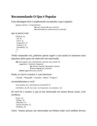 Recomendando O Que é Popular
Uma abordagem fácil é simplesmente recomendar o que é popular:
popular_interests = Counter(interest
for user_interests in users_interests
for interest in user_interests).most_common()
que se parece com:
[('Python', 4),
('R', 4),
('Java', 3),
('regression', 3),
('statistics', 3),
('probability', 3),
# ...
]
Tendo computado isso, podemos apenas sugerir a um usuário os interesses mais
populares pelos quais ele ainda não está interessado:
def most_popular_new_interests(user_interests, max_results=5):
suggestions = [(interest, frequency)
for interest, frequency in popular_interests
if interest not in user_interests]
return suggestions[:max_results]
Então, se você é o usuário 1, com interesses:
["NoSQL", "MongoDB", "Cassandra", "HBase", "Postgres"]
recomendaríamos a você:
most_popular_new_interests(users_interests[1], 5)
# [('Python', 4), ('R', 4), ('Java', 3), ('regression', 3), ('statistics', 3)]
Se você for o usuário 3, que já está interessado em muitas dessas coisas, você
receberia:
[('Java', 3),
('HBase', 3),
('Big Data', 3),
('neural networks', 2),
('Hadoop', 2)]
Claro, “muitas pessoas são interessadas em Python então você também deveria
 