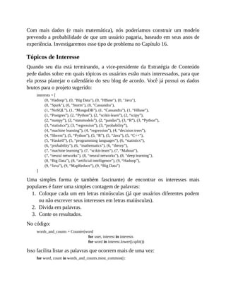 1.
2.
3.
Com mais dados (e mais matemática), nós poderíamos construir um modelo
prevendo a probabilidade de que um usuário pagaria, baseado em seus anos de
experiência. Investigaremos esse tipo de problema no Capítulo 16.
Tópicos de Interesse
Quando seu dia está terminando, a vice-presidente da Estratégia de Conteúdo
pede dados sobre em quais tópicos os usuários estão mais interessados, para que
ela possa planejar o calendário do seu blog de acordo. Você já possui os dados
brutos para o projeto sugerido:
interests = [
(0, "Hadoop"), (0, "Big Data"), (0, "HBase"), (0, "Java"),
(0, "Spark"), (0, "Storm"), (0, "Cassandra"),
(1, “NoSQL”), (1, “MongoDB”), (1, “Cassandra”), (1, “HBase”),
(1, “Postgres”), (2, “Python”), (2, “scikit-learn”), (2, “scipy”),
(2, “numpy”), (2, “statsmodels”), (2, “pandas”), (3, “R”), (3, “Python”),
(3, “statistics”), (3, “regression”), (3, “probability”),
(4, “machine learning”), (4, “regression”), (4, “decision trees”),
(4, “libsvm”), (5, “Python”), (5, “R”), (5, “Java”), (5, “C++”),
(5, “Haskell”), (5, “programming languages”), (6, “statistics”),
(6, “probability”), (6, “mathematics”), (6, “theory”),
(7, “machine learning”), (7, “scikit-learn”), (7, “Mahout”),
(7, “neural networks”), (8, “neural networks”), (8, “deep learning”),
(8, “Big Data”), (8, “artificial intelligence”), (9, “Hadoop”),
(9, “Java”), (9, “MapReduce”), (9, “Big Data”)
]
Uma simples forma (e também fascinante) de encontrar os interesses mais
populares é fazer uma simples contagem de palavras:
Coloque cada um em letras minúsculas (já que usuários diferentes podem
ou não escrever seus interesses em letras maiúsculas).
Divida em palavras.
Conte os resultados.
No código:
words_and_counts = Counter(word
for user, interest in interests
for word in interest.lower().split())
Isso facilita listar as palavras que ocorrem mais de uma vez:
for word, count in words_and_counts.most_common():
 