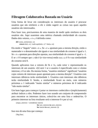 Filtragem Colaborativa Baseada no Usuário
Uma forma de levar em consideração os interesses do usuário é procurar
usuários que são similares a ele e então sugerir as coisas nas quais aqueles
usuários são interessados.
Para fazer isso, precisaremos de uma maneira de medir quão similares os dois
usuários são. Aqui usaremos uma métrica chamada similaridade do cosseno.
Dados dois vetores, v e w, é definida como:
def cosine_similarity(v, w):
return dot(v, w) / math.sqrt(dot(v, v) * dot(w, w))
Ela mede o “ângulo” entre v e w. Se v e w apontam para a mesma direção, então o
numerador e o denominador são iguais e sua similaridade do cosseno é igual a 1.
Se v e w apontam para direções opostas, sua similaridade do cosseno é igual a –1.
E se v é 0 sempre que w não é (e vice-versa) então dot(v, w) é 0 e sua similaridade
do cosseno será 0.
Quando aplicamos isso a vetores de 0s e 1s, cada vetor v representando os
interesses de um usuário. v[i] será 1 se o usuário é especificado com o i-ésimo
interesse, e 0 se não. Da mesma forma, “usuários similares” significará “usuários
cujos vetores de interesses quase apontam para a mesma direção”. Usuários com
interesses idênticos terão similaridade 1. Usuários com interesses não idênticos
terão similaridade 0. Senão, a similaridade ficará no meio, com números
próximos a 1 indicando “muito similar” e números próximos de 0 indicando
“não muito similar".
Um bom lugar para começar é juntar os interesses conhecidos e (implicitamente)
atribuir índices a eles. Podemos fazer isso usando um conjunto de compreensão
para encontrar os interesses únicos, colocá-los em uma lista e ordená-los. O
primeiro interesse na lista resultante será o interesse 0 e por aí vai:
unique_interests = sorted(list({ interest
for user_interests in users_interests
for interest in user_interests }))
Isso nos dá uma lista que começa:
['Big Data',
 