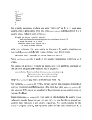 'C++',
'Cassandra',
'HBase',
'Hadoop',
'Haskell',
# ...
]
Em seguida, queremos produzir um vetor “interesse” de 0s e 1s para cada
usuário. Nós só precisamos iterar pela lista unique_interests, substituindo um 1 se o
usuário possui cada interesse, e 0 se não:
def make_user_interest_vector(user_interests):
"""dada uma lista de interesses, produza um vetor cujo i-ésimo elemento é 1
se unique_interests[i] está na lista, 0"""
return [1 if interest in user_interests else 0
for interest in unique_interests]
após isso, podemos criar uma matriz de interesses de usuário simplesmente
mapeando (map_ping). esta função contra a lista de listas de interesses:
user_interest_matrix = map(make_user_interest_vector, users_interests)
Agora user_interest_matrix[i][j] é igual a 1 se o usuário i especificou o interesse j, e 0
se não.
Por termos um pequeno conjunto de dados, não é um problema computar as
similaridades em pares entre todos os nossos usuários:
user_similarities = [[cosine_similarity(interest_vector_i, interest_vector_j)
for interest_vector_j in user_interest_matrix]
for interest_vector_i in user_interest_matrix]
e depois,user_similarities[i][j] nos dá a similaridade entre i e j.
Por exemplo, user_similarities[i] é 0,57, porque aqueles dois usuários demonstram
interesse em comum em Hadoop, Java e Big Data. Por outro lado, user_similarities[0]
[8] é somente 0,19, porque os usuários 0 e 8 demonstram apenas um interesse em
comum: Big Data;
Especificamente, user_similarities[i] é um vetor de similaridades do usuário i para
cada outro usuário. Podemos usar isso para escrever uma função que encontra os
usuários mais similares a um usuário específico. Nos certificaremos de não
incluir o próprio usuário, nem qualquer outro usuário com similaridade 0. E
 