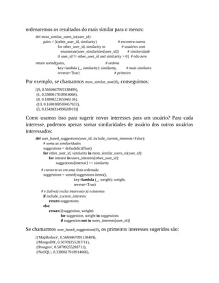 ordenaremos os resultados do mais similar para o menos:
def most_similar_users_to(user_id):
pairs = [(other_user_id, similarity) # encontra outros
for other_user_id, similarity in # usuários com
enumerate(user_similarities[user_id]) # similaridade
if user_id != other_user_id and similarity > 0] # não zero
return sorted(pairs, # ordena
key=lambda (_, similarity): similarity, # mais similares
reverse=True) # primeiro
Por exemplo, se chamarmos most_similar_user(0), conseguimos:
[(9, 0.5669467095138409),
(1, 0.3380617018914066),
(8, 0.1889822365046136),
(13, 0.1690308509457033),
(5, 0.1543033499620919)]
Como usamos isso para sugerir novos interesses para um usuário? Para cada
interesse, podemos apenas somar similaridades de usuário dos outros usuários
interessados:
def user_based_suggestions(user_id, include_current_interests=False):
# soma as similaridades
suggestions = defaultdict(float)
for other_user_id, similarity in most_similar_users_to(user_id):
for interest in users_interests[other_user_id]:
suggestions[interest] += similarity
# converte-as em uma lista ordenada
suggestions = sorted(suggestions.items(),
key=lambda (_, weight): weight,
reverse=True)
# e (talvez) exclui interesses já existentes
if include_current_interests:
return suggestions
else:
return [(suggestion, weight)
for suggestion, weight in suggestions
if suggestion not in users_interests[user_id]]
Se chamarmos user_based_suggestions(0), os primeiros interesses sugeridos são:
[('MapReduce', 0.5669467095138409),
('MongoDB', 0.50709255283711),
('Postgres', 0.50709255283711),
('NoSQL', 0.3380617018914066),
 