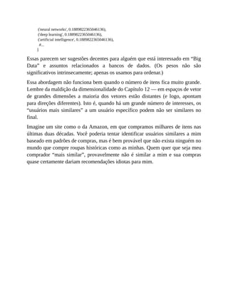 ('neural networks', 0.1889822365046136),
('deep learning', 0.1889822365046136),
('artificial intelligence', 0.1889822365046136),
#...
]
Essas parecem ser sugestões decentes para alguém que está interessado em “Big
Data” e assuntos relacionados a bancos de dados. (Os pesos não são
significativos intrinsecamente; apenas os usamos para ordenar.)
Essa abordagem não funciona bem quando o número de itens fica muito grande.
Lembre da maldição da dimensionalidade do Capítulo 12 — em espaços de vetor
de grandes dimensões a maioria dos vetores estão distantes (e logo, apontam
para direções diferentes). Isto é, quando há um grande número de interesses, os
“usuários mais similares” a um usuário específico podem não ser similares no
final.
Imagine um site como o da Amazon, em que compramos milhares de itens nas
últimas duas décadas. Você poderia tentar identificar usuários similares a mim
baseado em padrões de compras, mas é bem provável que não exista ninguém no
mundo que compre roupas históricas como as minhas. Quem quer que seja meu
comprador “mais similar”, provavelmente não é similar a mim e sua compras
quase certamente dariam recomendações idiotas para mim.
 