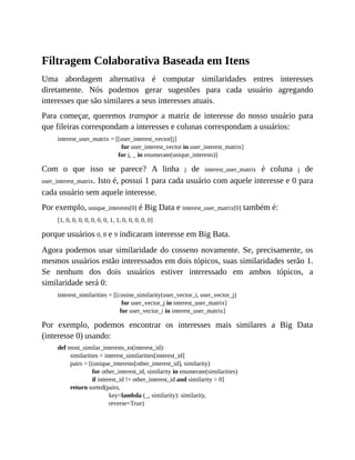 Filtragem Colaborativa Baseada em Itens
Uma abordagem alternativa é computar similaridades entres interesses
diretamente. Nós podemos gerar sugestões para cada usuário agregando
interesses que são similares a seus interesses atuais.
Para começar, queremos transpor a matriz de interesse do nosso usuário para
que fileiras correspondam a interesses e colunas correspondam a usuários:
interest_user_matrix = [[user_interest_vector[j]
for user_interest_vector in user_interest_matrix]
for j, _ in enumerate(unique_interests)]
Com o que isso se parece? A linha j de interest_user_matrix é coluna j de
user_interest_matrix. Isto é, possui 1 para cada usuário com aquele interesse e 0 para
cada usuário sem aquele interesse.
Por exemplo, unique_interests[0] é Big Data e interest_user_matrix[0] também é:
[1, 0, 0, 0, 0, 0, 0, 0, 1, 1, 0, 0, 0, 0, 0]
porque usuários 0, 8 e 9 indicaram interesse em Big Bata.
Agora podemos usar similaridade do cosseno novamente. Se, precisamente, os
mesmos usuários estão interessados em dois tópicos, suas similaridades serão 1.
Se nenhum dos dois usuários estiver interessado em ambos tópicos, a
similaridade será 0:
interest_similarities = [[cosine_similarity(user_vector_i, user_vector_j)
for user_vector_j in interest_user_matrix]
for user_vector_i in interest_user_matrix]
Por exemplo, podemos encontrar os interesses mais similares a Big Data
(interesse 0) usando:
def most_similar_interests_to(interest_id):
similarities = interest_similarities[interest_id]
pairs = [(unique_interests[other_interest_id], similarity)
for other_interest_id, similarity in enumerate(similarities)
if interest_id != other_interest_id and similarity > 0]
return sorted(pairs,
key=lambda (_, similarity): similarity,
reverse=True)
 