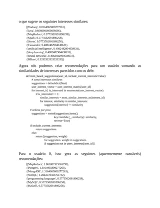 o que sugere os seguintes interesses similares:
[('Hadoop', 0.8164965809277261),
('Java', 0.6666666666666666),
('MapReduce', 0.5773502691896258),
('Spark', 0.5773502691896258),
('Storm', 0.5773502691896258),
('Cassandra', 0.4082482904638631),
('artificial intelligence', 0.4082482904638631),
('deep learning', 0.4082482904638631),
('neural networks', 0.4082482904638631),
('HBase', 0.3333333333333333)]
Agora nós podemos criar recomendações para um usuário somando as
similaridades de interesses parecidos com os dele:
def item_based_suggestions(user_id, include_current_interests=False):
# soma interesses similares
suggestions = defaultdict(float)
user_interest_vector = user_interest_matrix[user_id]
for interest_id, is_interested in enumerate(user_interest_vector):
if is_interested == 1:
similar_interests = most_similar_interests_to(interest_id)
for interest, similarity in similar_interests:
suggestions[interest] += similarity
# ordena por peso
suggestions = sorted(suggestions.items(),
key=lambda (_, similarity): similarity,
reverse=True)
if include_current_interests:
return suggestions
else:
return [(suggestion, weight)
for suggestion, weight in suggestions
if suggestion not in users_interests[user_id]]
Para o usuário 0, isso gera as seguintes (aparentemente razoáveis)
recomendações:
[('MapReduce', 1.861807319565799),
('Postgres', 1.3164965809277263),
('MongoDB', 1.3164965809277263),
('NoSQL', 1.2844570503761732),
('programming languages', 0.5773502691896258),
('MySQL', 0.5773502691896258),
('Haskell', 0.5773502691896258),
 