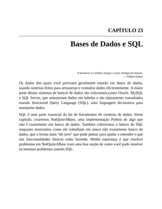 CAPÍTULO 23
Bases de Dados e SQL
A memória é a melhor amiga e a pior inimiga do homem.
— Gilbert Parker
Os dados dos quais você precisará geralmente estarão em bases de dados,
usando sistemas feitos para armazenar e consultar dados eficientemente. A maior
parte desses sistemas de bancos de dados são relacionais,como Oracle, MySQL
e SQL Server, que armazenam dados em tabelas e são tipicamente consultados
usando Structured Query Language (SQL), uma linguagem declarativa para
manipular dados.
SQL é uma parte essencial do kit de ferramentas do cientista de dados. Neste
capítulo, criaremos NotQuiteABase, uma implementação Python de algo que
não é exatamente um banco de dados. Também cobriremos o básico de SQL
enquanto mostramos como ele trabalham em nosso não exatamente banco de
dados, que a forma mais “do zero” que pude pensar para ajudar a entender o que
tais funcionalidades básicas estão fazendo. Minha esperança é que resolver
problemas em NotQuiteABase trará uma boa noção de como você pode resolver
os mesmos problemas usando SQL.
 