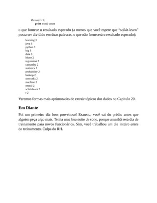 if count > 1:
print word, count
o que fornece o resultado esperado (a menos que você espere que “scikit-learn”
possa ser dividido em duas palavras, o que não fornecerá o resultado esperado):
learning 3
java 3
python 3
big 3
data 3
hbase 2
regression 2
cassandra 2
statistics 2
probability 2
hadoop 2
networks 2
machine 2
neural 2
scikit-learn 2
r 2
Veremos formas mais aprimoradas de extrair tópicos dos dados no Capítulo 20.
Em Diante
Foi um primeiro dia bem proveitoso! Exausto, você sai do prédio antes que
alguém peça algo mais. Tenha uma boa noite de sono, porque amanhã será dia de
treinamento para novos funcionários. Sim, você trabalhou um dia inteiro antes
do treinamento. Culpa do RH.
 