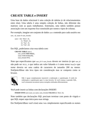 CREATE TABLE e INSERT
Uma base de dados relacional é uma coleção de tabelas (e de relacionamentos
entre elas). Uma tabela é uma simples coleção de linhas, não diferente das
matrizes com as quais trabalhamos. Entretanto, uma tabela também possui
associação com um esquema fixo constituído por nomes e tipos de colunas.
Por exemplo, imagine um conjunto de dados users contendo para cada usuário seu
user_ id, name e num_friends:
users = [[0, "Hero", 0],
[1, "Dunn", 2],
[2, "Sue", 3],
[3, "Chi", 3]]
Em SQL, poderíamos criar essa tabela com:
CREATE TABLE users (
user_id INT NOT NULL,
name VARCHAR(200),
num_friends INT);
Note que especificamos que user_id e num_friends devem ser inteiros (e que user_id
não pode ser NULL, o que indica um valor faltando e é como nosso None) e que
nome deveria ser uma cadeia de caracteres de tamanho 200 ou menor.
NotQuiteABase não leva tipos em consideração mas se comporta como se
levasse.
SQL é quase completamente insensível a endentação e capitalização. O estilo de
endentação e capitalização aqui é o meu favorito. Se você começa a aprender SQL,
você certamente encontrará outros exemplos estilizados diferentemente.
Você pode inserir as linhas com declarações INSERT:
INSERT INTO users (user_id, name, num_friends) VALUES (0, 'Hero', 0);
Note também que declarações SQL precisam terminar com ponto de vírgula e
que SQL requer aspa única para suas strings.
Em NotQuiteABase você criará uma Table simplesmente especificando os nomes
 