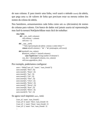 de suas colunas. E para inserir uma linha, você usará o método insert() da tabela,
que pega uma list de valores de linha que precisam estar na mesma ordem dos
nomes da coluna da tabela.
Nos bastidores, armazenaremos cada linha como um dict (dicionário) de nomes
de colunas para valores. Um banco de dados real jamais usaria tal representação
mas fazê-la tornará NotQuiteABase mais fácil de trabalhar:
class Table:
def __init__(self, columns):
self.columns = columns
self.rows = []
def __repr__(self):
"""bela representação da tabela: colunas e então linhas"""
return str(self.columns) + "n" + "n".join(map(str, self.rows))
def insert(self, row_values):
if len(row_values) != len(self.columns):
raise TypeError("wrong number of elements")
row_dict = dict(zip(self.columns, row_values))
self.rows.append(row_dict)
Por exemplo, poderíamos configurar:
users = Table(["user_id", "name", "num_friends"])
users.insert([0, "Hero", 0])
users.insert([1, "Dunn", 2])
users.insert([2, "Sue", 3])
users.insert([3, "Chi", 3])
users.insert([4, "Thor", 3])
users.insert([5, "Clive", 2])
users.insert([6, "Hicks", 3])
users.insert([7, "Devin", 2])
users.insert([8, "Kate", 2])
users.insert([9, "Klein", 3])
users.insert([10, "Jen", 1])
Se agora você imprimir users, verá:
['user_id', 'name', 'num_friends']
{'user_id': 0, 'name': 'Hero', 'num_friends': 0}
{'user_id': 1, 'name': 'Dunn', 'num_friends': 2}
{'user_id': 2, 'name': 'Sue', 'num_friends': 3}
...
 