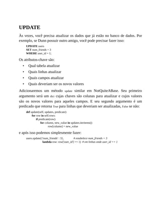 •
•
•
•
UPDATE
Às vezes, você precisa atualizar os dados que já estão no banco de dados. Por
exemplo, se Dunn possuir outro amigo, você pode precisar fazer isso:
UPDATE users
SET num_friends = 3
WHERE user_id = 1;
Os atributos-chave são:
Qual tabela atualizar
Quais linhas atualizar
Quais campos atualizar
Quais deveriam ser os novos valores
Adicionaremos um método update similar em NotQuiteABase. Seu primeiro
argumento será um dict cujas chaves são colunas para atualizar e cujos valores
são os novos valores para aqueles campos. E seu segundo argumento é um
predicado que retorna True para linhas que deveriam ser atualizadas, False se não:
def update(self, updates, predicate):
for row in self.rows:
if predicate(row):
for column, new_value in updates.iteritems():
row[column] = new_value
e após isso podemos simplesmente fazer:
users.update({'num_friends' : 3}, # estabelece num_friends = 3
lambda row: row['user_id'] == 1) # em linhas onde user_id == 1
 