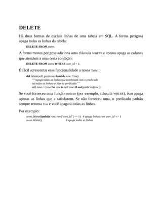DELETE
Há duas formas de excluir linhas de uma tabela em SQL. A forma perigosa
apaga todas as linhas da tabela:
DELETE FROM users;
A forma menos perigosa adiciona uma cláusula WHERE e apenas apaga as colunas
que atendem a uma certa condição:
DELETE FROM users WHERE user_id = 1;
É fácil acrescentar essa funcionalidade a nossa Table:
def delete(self, predicate=lambda row: True):
"""apaga todas as linhas que combinam com o predicado
ou todas as linhas se não há predicado"""
self.rows = [row for row in self.rows if not(predicate(row))]
Se você forneceu uma função predicate (por exemplo, cláusula WHERE), isso apaga
apenas as linhas que a satisfazem. Se não forneceu uma, o predicado padrão
sempre retorna True e você apagará todas as linhas.
Por exemplo:
users.delete(lambda row: row["user_id"] == 1) # apaga linhas com user_id == 1
users.delete() # apaga todas as linhas
 