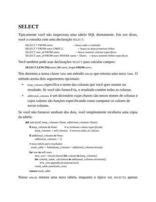 •
•
SELECT
Tipicamente você não inspeciona uma tabela SQL diretamente. Em vez disso,
você a consulta com uma declaração SELECT:
SELECT * FROM users; -- busca todo o conteúdo
SELECT * FROM users LIMIT 2; -- busca as duas primeiras linhas
SELECT user_id FROM users; -- busca somente colunas específicas
SELECT user_id FROM users WHERE name = 'Dunn'; -- busca somente linhas específicas
Você também pode usar declarações SELECT para calcular campos:
SELECT LENGTH(name) AS name_length FROM users;
Nós daremos a nossa classe Table um método select() que retorna uma nova Table. O
método aceita dois argumentos opcionais:
keep_columns especifica o nome das colunas que você quer manter no
resultado. Se você não fornecê-la, o resultado contém todas as colunas.
additional_columns é um dicionário cujas chaves são novos nomes de colunas e
cujos valores são funções especificando como computar os valores de
novas colunas.
Se você não fornecer nenhum dos dois, você simplesmente receberia uma cópia
da tabela:
def select(self, keep_columns=None, additional_columns=None):
if keep_columns is None: # se nenhuma coluna especificada,
keep_columns = self.columns # retorna todas as colunas
if additional_columns is None:
additional_columns = {}
# nova tabela para resultados
result_table = Table(keep_columns + additional_columns.keys())
for row in self.rows:
new_row = [row[column] for column in keep_columns]
for column_name, calculation in additional_columns.iteritems():
new_row.append(calculation(row))
result_table.insert(new_row)
return result_table
Nosso select() retorna uma nova tabela, enquanto o típico SQL SELECT() apenas
 