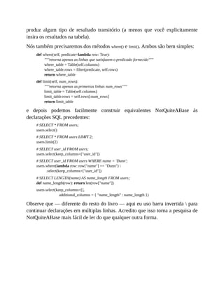 produz algum tipo de resultado transitório (a menos que você explicitamente
insira os resultados na tabela).
Nós também precisaremos dos métodos where() e limit(). Ambos são bem simples:
def where(self, predicate=lambda row: True):
"""retorna apenas as linhas que satisfazem o predicado fornecido"""
where_table = Table(self.columns)
where_table.rows = filter(predicate, self.rows)
return where_table
def limit(self, num_rows):
"""retorna apenas as primeiras linhas num_rows"""
limit_table = Table(self.columns)
limit_table.rows = self.rows[:num_rows]
return limit_table
e depois podemos facilmente construir equivalentes NotQuiteABase às
declarações SQL precedentes:
# SELECT * FROM users;
users.select()
# SELECT * FROM users LIMIT 2;
users.limit(2)
# SELECT user_id FROM users;
users.select(keep_columns=["user_id"])
# SELECT user_id FROM users WHERE name = 'Dunn';
users.where(lambda row: row["name"] == "Dunn") 
.select(keep_columns=["user_id"])
# SELECT LENGTH(name) AS name_length FROM users;
def name_length(row): return len(row["name"])
users.select(keep_columns=[],
additional_columns = { "name_length" : name_length })
Observe que — diferente do resto do livro — aqui eu uso barra invertida  para
continuar declarações em múltiplas linhas. Acredito que isso torna a pesquisa de
NotQuiteABase mais fácil de ler do que qualquer outra forma.
 