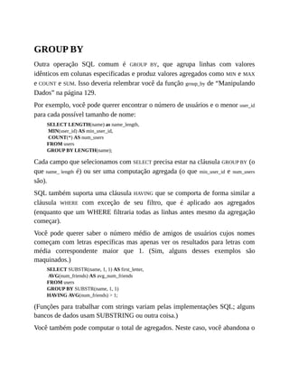 GROUP BY
Outra operação SQL comum é GROUP BY, que agrupa linhas com valores
idênticos em colunas especificadas e produz valores agregados como MIN e MAX
e COUNT e SUM. Isso deveria relembrar você da função group_by de “Manipulando
Dados” na página 129.
Por exemplo, você pode querer encontrar o número de usuários e o menor user_id
para cada possível tamanho de nome:
SELECT LENGTH(name) as name_length,
MIN(user_id) AS min_user_id,
COUNT(*) AS num_users
FROM users
GROUP BY LENGTH(name);
Cada campo que selecionamos com SELECT precisa estar na cláusula GROUP BY (o
que name_ length é) ou ser uma computação agregada (o que min_user_id e num_users
são).
SQL também suporta uma cláusula HAVING que se comporta de forma similar a
cláusula WHERE com exceção de seu filtro, que é aplicado aos agregados
(enquanto que um WHERE filtraria todas as linhas antes mesmo da agregação
começar).
Você pode querer saber o número médio de amigos de usuários cujos nomes
começam com letras específicas mas apenas ver os resultados para letras com
média correspondente maior que 1. (Sim, alguns desses exemplos são
maquinados.)
SELECT SUBSTR(name, 1, 1) AS first_letter,
AVG(num_friends) AS avg_num_friends
FROM users
GROUP BY SUBSTR(name, 1, 1)
HAVING AVG(num_friends) > 1;
(Funções para trabalhar com strings variam pelas implementações SQL; alguns
bancos de dados usam SUBSTRING ou outra coisa.)
Você também pode computar o total de agregados. Neste caso, você abandona o
 