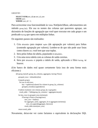 1.
2.
3.
4.
GROUP BY:
SELECT SUM(user_id) as user_id_sum
FROM users
WHERE user_id > 1;
Para acrescentar essa funcionalidade às Tables NotQuiteABase, adicionaremos um
método group_by(). Ele usa os nomes das colunas que queremos agrupar, um
dicionário de funções de agregação que você quer executar em cada grupo e um
predicado having que opera em múltiplas linhas.
Os seguintes passos são realizados:
Cria defaultdict para mapear tuples (de agrupação por valores) para linhas
(contendo agrupação por valores). Lembre-se de que não pode usar listas
como chaves dict; você tem que usar tuplas.
Itera pelas linhas da tabela, populando o defaultdict.
Cria uma nova tabela com as colunas de saída corretas.
Itera por defaultdict e popula a tabela de saída, aplicando o filtro having, se
houver.
(Um banco de dados real quase certamente faria isso de uma forma mais
eficiente.)
def group_by(self, group_by_columns, aggregates, having=None):
grouped_rows = defaultdict(list)
# popula grupos
for row in self.rows:
key = tuple(row[column] for column in group_by_columns)
grouped_rows[key].append(row)
# tabela resultante com colunas group_by e agregados
result_table = Table(group_by_columns + aggregates.keys())
for key, rows in grouped_rows.iteritems():
if having is None or having(rows):
new_row = list(key)
for aggregate_name, aggregate_fn in aggregates.iteritems():
new_row.append(aggregate_fn(rows))
result_table.insert(new_row)
return result_table
Novamente, deixe-me ver como faríamos o equivalente às declarações SQL
 